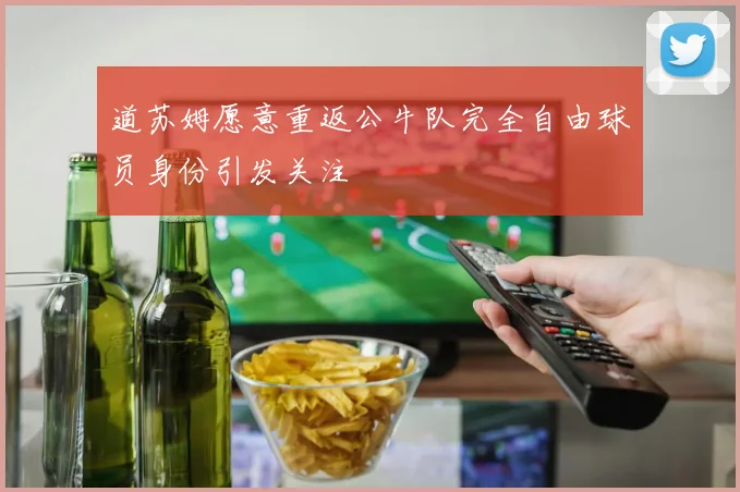 道苏姆愿意重返公牛队完全自由球员身份引发关注