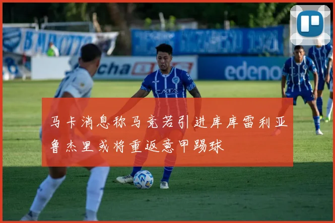 马卡消息称马竞若引进库库雷利亚鲁杰里或将重返意甲踢球