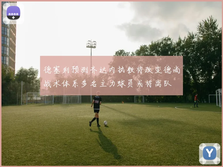 德塞利预测齐达内执教将改变德尚战术体系多名主力球员或将离队