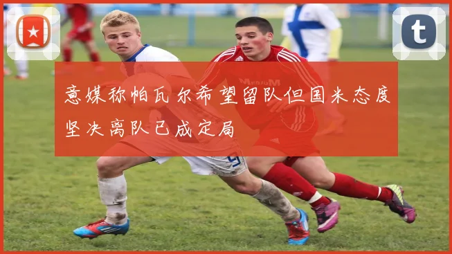 意媒称帕瓦尔希望留队但国米态度坚决离队已成定局