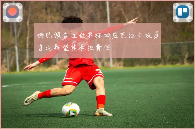 姆巴佩专注世界杯回应巴拉圭议员言论希望其承担责任