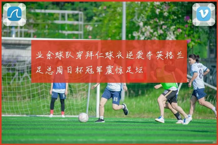 业余球队穿拜仁球衣逆袭夺英格兰足总周日杯冠军震惊足坛