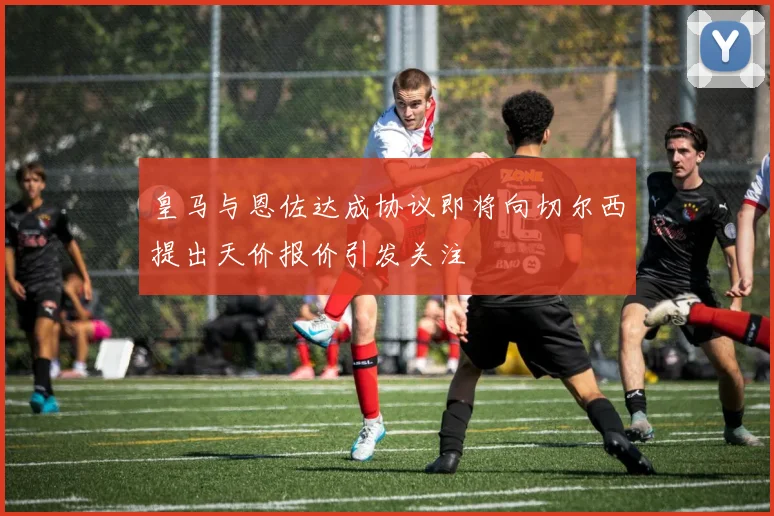 皇马与恩佐达成协议即将向切尔西提出天价报价引发关注