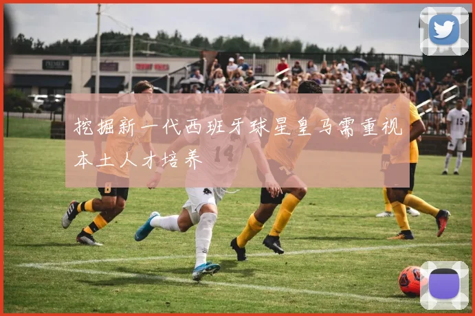 挖掘新一代西班牙球星皇马需重视本土人才培养