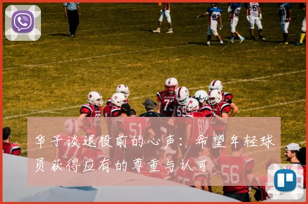 华子谈退役前的心声：希望年轻球员获得应有的尊重与认可