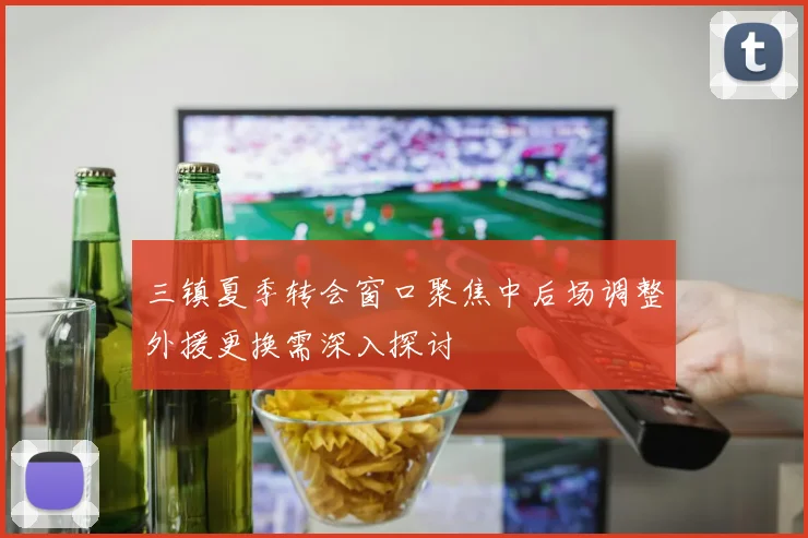 三镇夏季转会窗口聚焦中后场调整外援更换需深入探讨