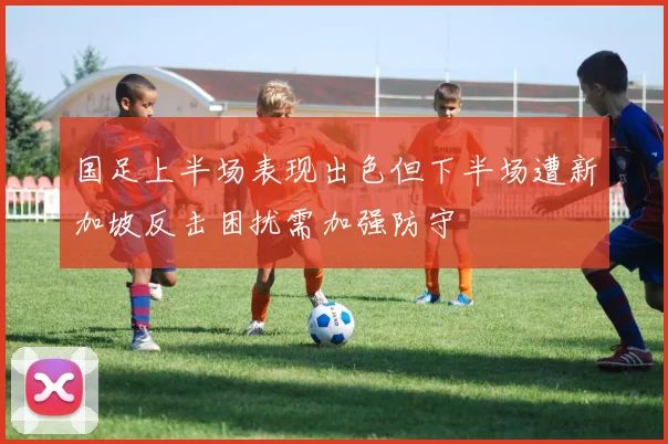 国足上半场表现出色但下半场遭新加坡反击困扰需加强防守