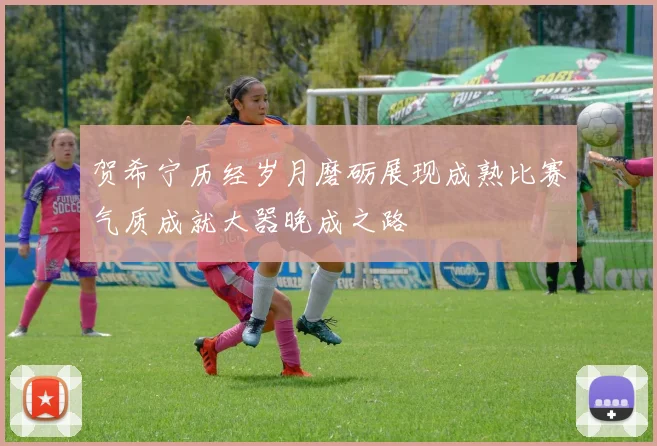 贺希宁历经岁月磨砺展现成熟比赛气质成就大器晚成之路