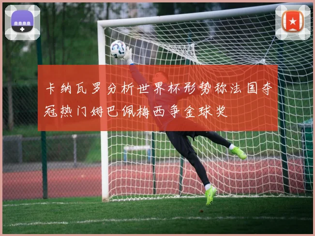 卡纳瓦罗分析世界杯形势称法国夺冠热门姆巴佩梅西争金球奖
