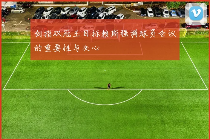 剑指双冠王目标赖斯强调球员会议的重要性与决心