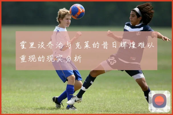 霍里谈乔治与克莱的昔日辉煌难以重现的现实分析