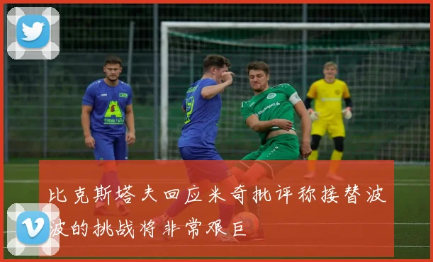 比克斯塔夫回应米奇批评称接替波波的挑战将非常艰巨