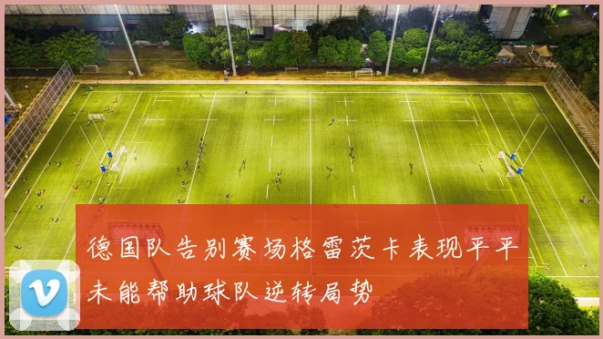 德国队告别赛场格雷茨卡表现平平未能帮助球队逆转局势