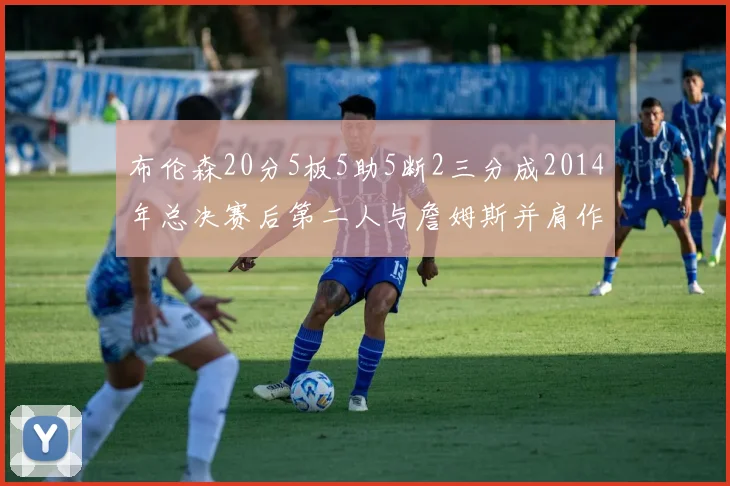布伦森20分5板5助5断2三分成2014年总决赛后第二人与詹姆斯并肩作战
