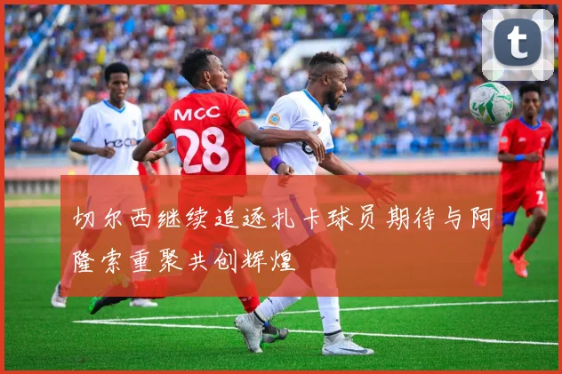 切尔西继续追逐扎卡球员期待与阿隆索重聚共创辉煌
