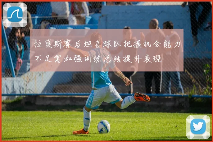 拉莫斯赛后坦言球队把握机会能力不足需加强训练总结提升表现