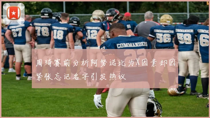 周琦赛前分析阿努诺比为X因素却因紧张忘记名字引发热议