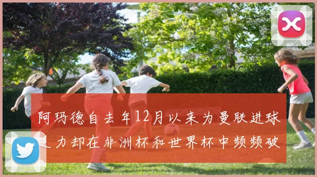 阿玛德自去年12月以来为曼联进球乏力却在非洲杯和世界杯中频频破门