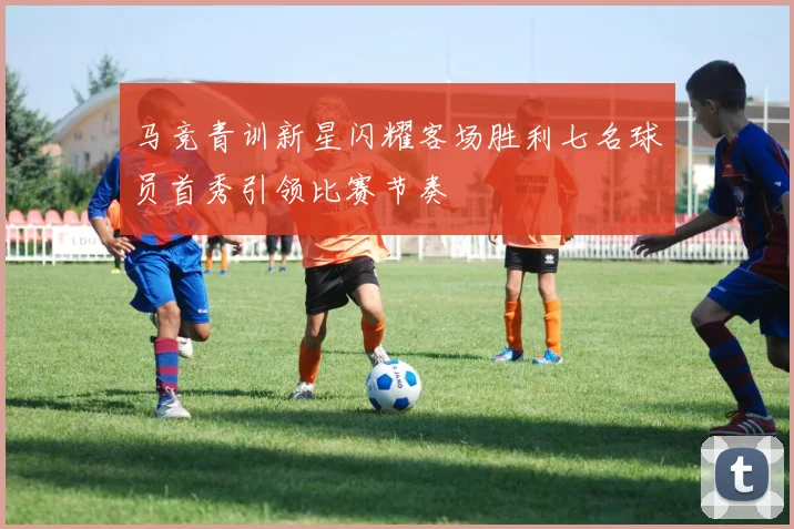 马竞青训新星闪耀客场胜利七名球员首秀引领比赛节奏